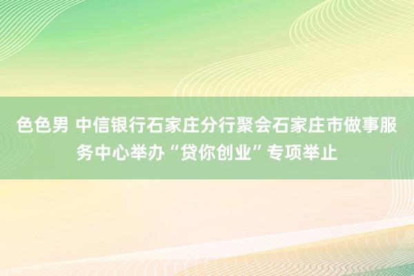 色色男 中信银行石家庄分行聚会石家庄市做事服务中心举办“贷你创业”专项举止