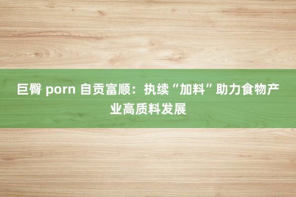 巨臀 porn 自贡富顺：执续“加料”助力食物产业高质料发展