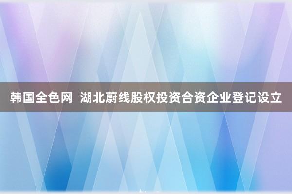 韩国全色网  湖北蔚线股权投资合资企业登记设立