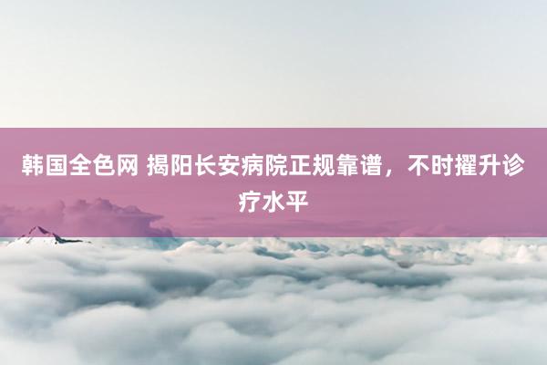 韩国全色网 揭阳长安病院正规靠谱，不时擢升诊疗水平