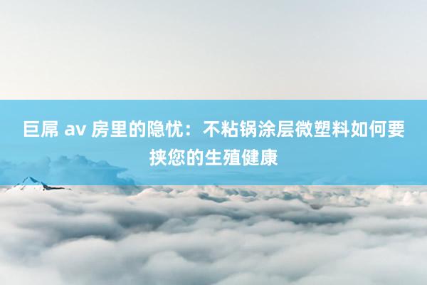 巨屌 av 房里的隐忧：不粘锅涂层微塑料如何要挟您的生殖健康