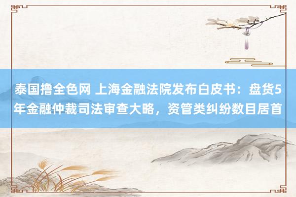 泰国撸全色网 上海金融法院发布白皮书：盘货5年金融仲裁司法审查大略，资管类纠纷数目居首