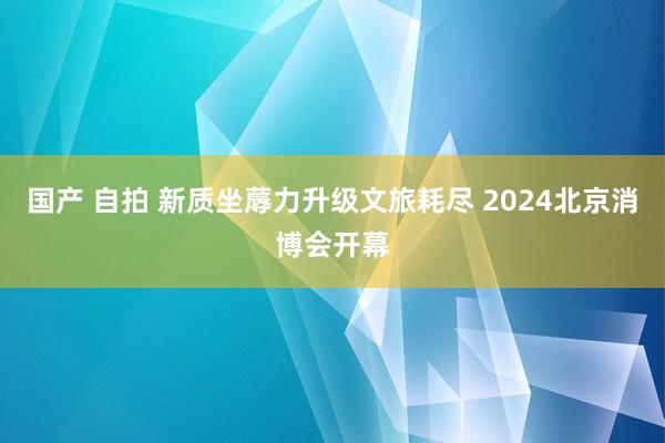 国产 自拍 新质坐蓐力升级文旅耗尽 2024北京消博会开幕