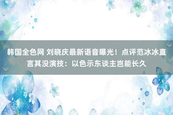 韩国全色网 刘晓庆最新语音曝光！点评范冰冰直言其没演技：以色示东谈主岂能长久