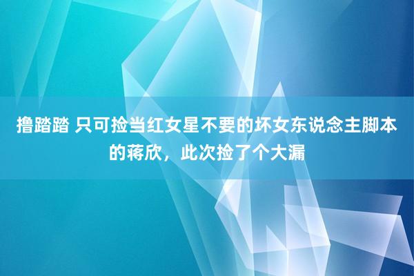 撸踏踏 只可捡当红女星不要的坏女东说念主脚本的蒋欣，此次捡了个大漏