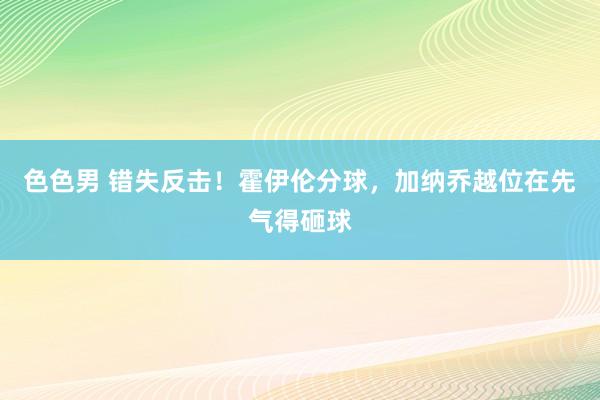 色色男 错失反击！霍伊伦分球，加纳乔越位在先气得砸球