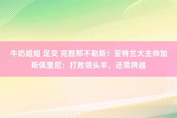 牛奶姐姐 足交 完胜那不勒斯！亚特兰大主帅加斯佩里尼：打败领头羊，还需跨越