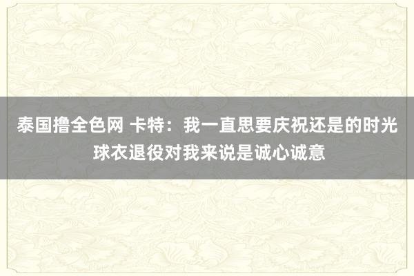 泰国撸全色网 卡特：我一直思要庆祝还是的时光 球衣退役对我来说是诚心诚意