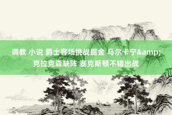 调教 小说 爵士客场挑战掘金 马尔卡宁&克拉克森缺阵 塞克斯顿不错出战