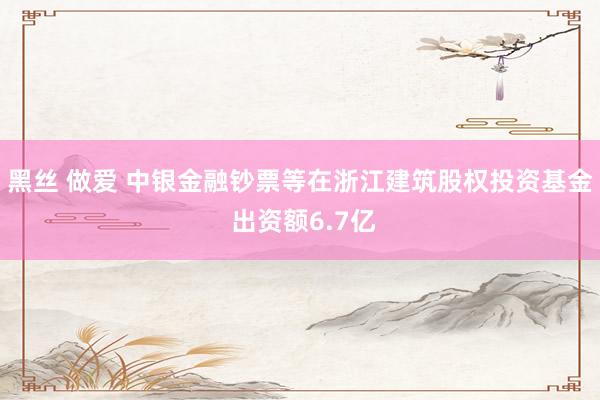 黑丝 做爱 中银金融钞票等在浙江建筑股权投资基金 出资额6.7亿