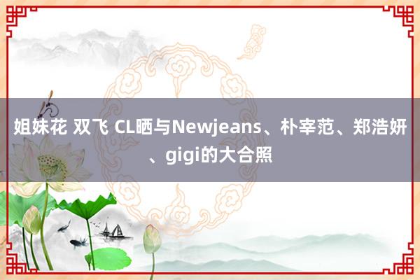 姐妹花 双飞 CL晒与Newjeans、朴宰范、郑浩妍、gigi的大合照