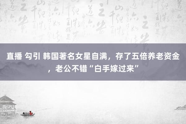 直播 勾引 韩国著名女星自满，存了五倍养老资金，老公不错“白手嫁过来”