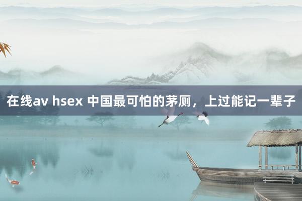 在线av hsex 中国最可怕的茅厕，上过能记一辈子