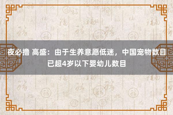 夜必撸 高盛：由于生养意愿低迷，中国宠物数目已超4岁以下婴幼儿数目