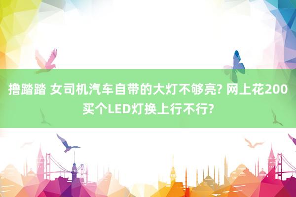 撸踏踏 女司机汽车自带的大灯不够亮? 网上花200买个LED灯换上行不行?