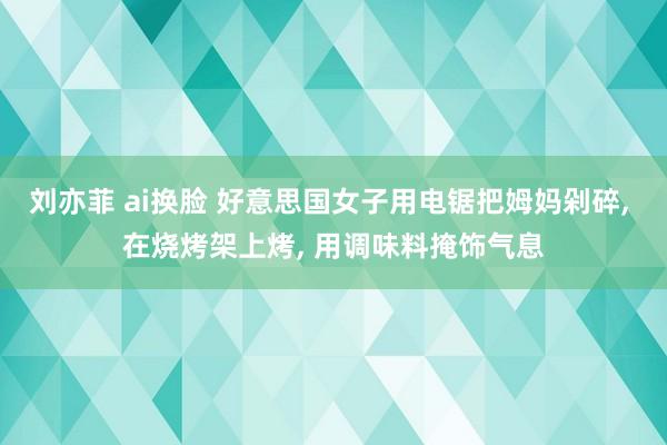 刘亦菲 ai换脸 好意思国女子用电锯把姆妈剁碎， 在烧烤架上烤， 用调味料掩饰气息