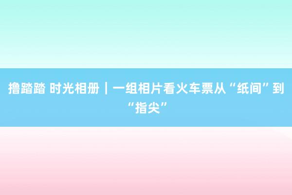 撸踏踏 时光相册｜一组相片看火车票从“纸间”到“指尖”