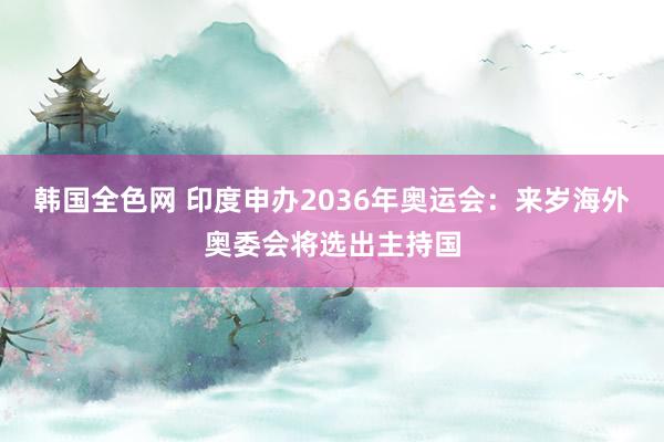 韩国全色网 印度申办2036年奥运会：来岁海外奥委会将选出主持国