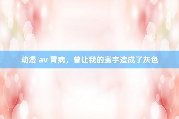 动漫 av 胃病，曾让我的寰宇造成了灰色