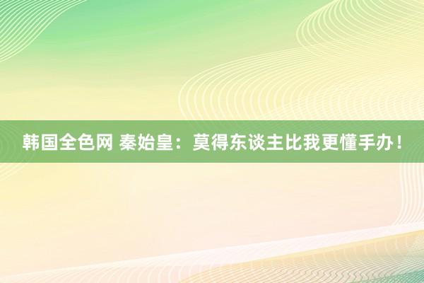 韩国全色网 秦始皇：莫得东谈主比我更懂手办！