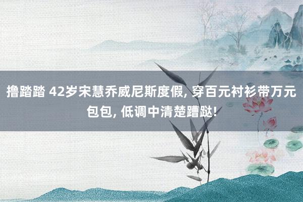 撸踏踏 42岁宋慧乔威尼斯度假, 穿百元衬衫带万元包包, 低调中清楚蹧跶!