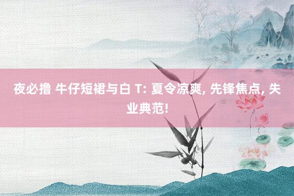 夜必撸 牛仔短裙与白 T: 夏令凉爽, 先锋焦点, 失业典范!