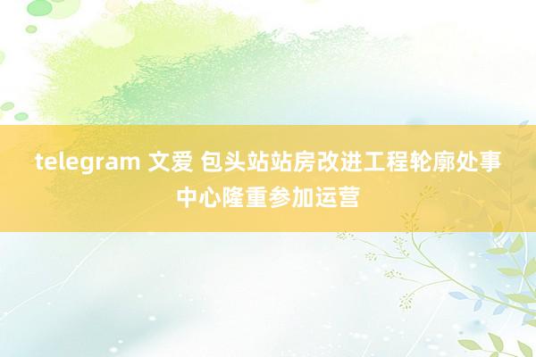 telegram 文爱 包头站站房改进工程轮廓处事中心隆重参加运营