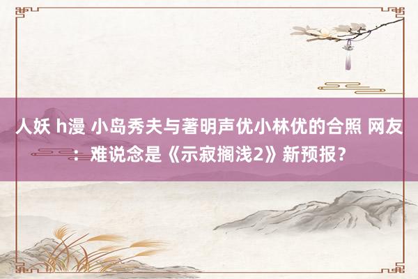 人妖 h漫 小岛秀夫与著明声优小林优的合照 网友:难说念是《示寂搁浅2》新预报?