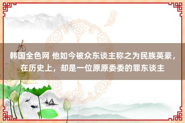 韩国全色网 他如今被众东谈主称之为民族英豪，在历史上，却是一位原原委委的罪东谈主