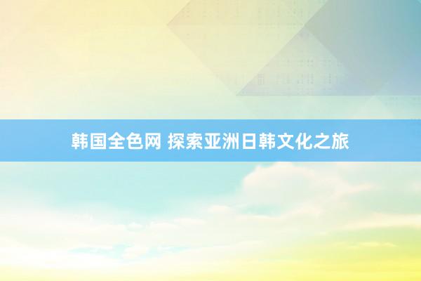 韩国全色网 探索亚洲日韩文化之旅