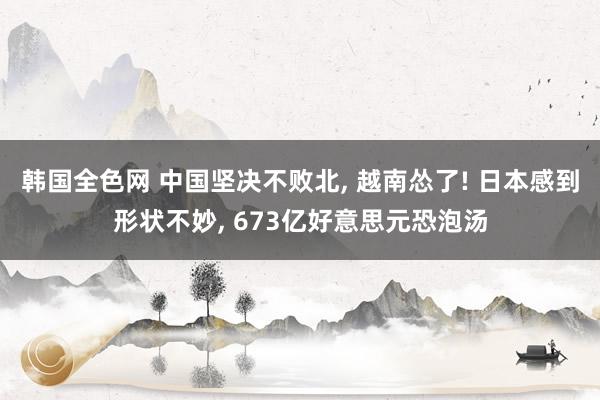 韩国全色网 中国坚决不败北， 越南怂了! 日本感到形状不妙， 673亿好意思元恐泡汤