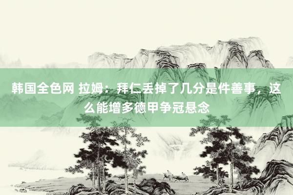 韩国全色网 拉姆：拜仁丢掉了几分是件善事，这么能增多德甲争冠悬念