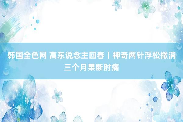 韩国全色网 高东说念主回春丨神奇两针浮松撤消三个月果断肘痛