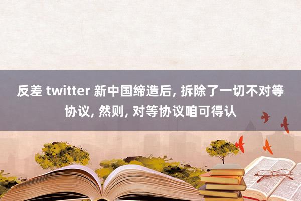 反差 twitter 新中国缔造后， 拆除了一切不对等协议， 然则， 对等协议咱可得认