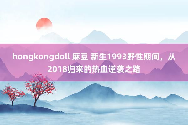 hongkongdoll 麻豆 新生1993野性期间，从2018归来的热血逆袭之路