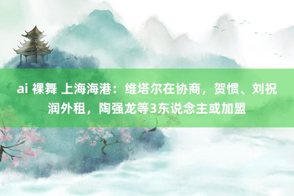 ai 裸舞 上海海港：维塔尔在协商，贺惯、刘祝润外租，陶强龙等3东说念主或加盟