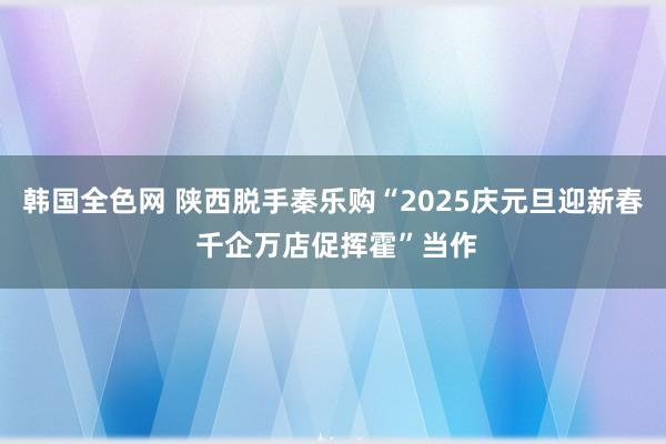 韩国全色网 陕西脱手秦乐购“2025庆元旦迎新春 千企万店促挥霍”当作