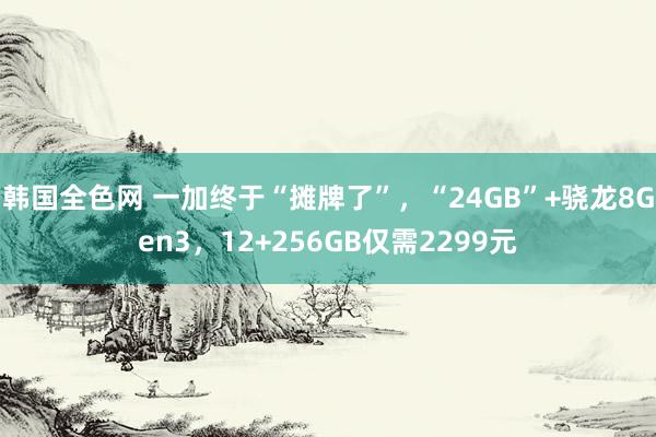 韩国全色网 一加终于“摊牌了”，“24GB”+骁龙8Gen3，12+256GB仅需2299元