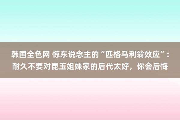 韩国全色网 惊东说念主的“匹格马利翁效应”：耐久不要对昆玉姐妹家的后代太好，你会后悔