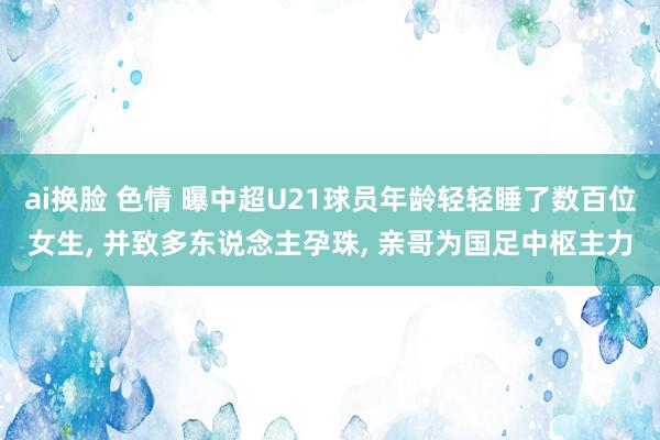 ai换脸 色情 曝中超U21球员年龄轻轻睡了数百位女生， 并致多东说念主孕珠， 亲哥为国足中枢主力