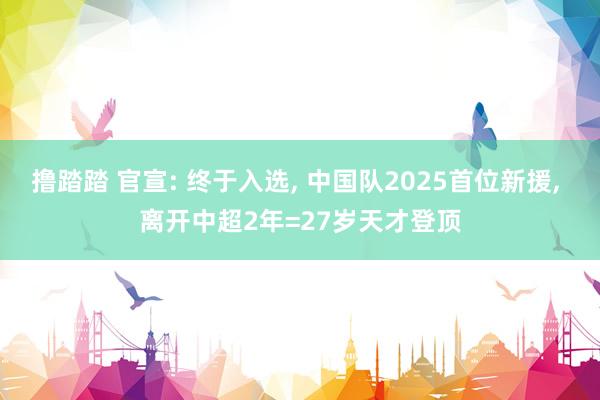 撸踏踏 官宣: 终于入选， 中国队2025首位新援， 离开中超2年=27岁天才登顶