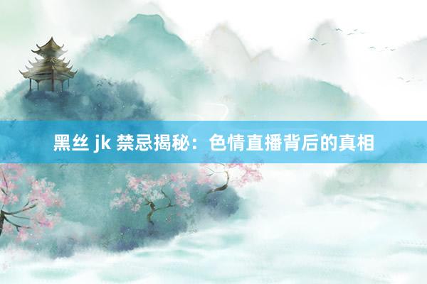 黑丝 jk 禁忌揭秘：色情直播背后的真相