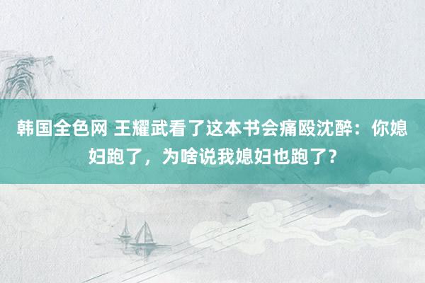 韩国全色网 王耀武看了这本书会痛殴沈醉：你媳妇跑了，为啥说我媳妇也跑了？