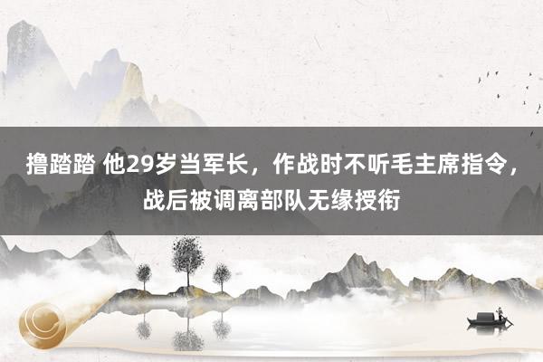 撸踏踏 他29岁当军长，作战时不听毛主席指令，战后被调离部队无缘授衔