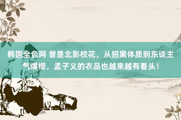 韩国全色网 曾是北影校花，从招黑体质到东谈主气爆棚，孟子义的衣品也越来越有看头！