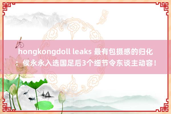 hongkongdoll leaks 最有包摄感的归化：侯永永入选国足后3个细节令东谈主动容！