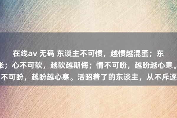 在线av 无码 东谈主不可惯，越惯越混蛋；东谈主不可让，越让越嚣张；心不可软，越软越期侮；情不可盼，越盼越心寒。活昭着了的东谈主，从不斥逐无度