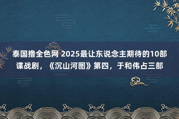 泰国撸全色网 2025最让东说念主期待的10部谍战剧，《沉山河图》第四，于和伟占三部