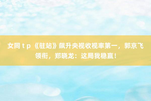 女同 t p 《驻站》飙升央视收视率第一，郭京飞领衔，郑晓龙：这局我稳赢！