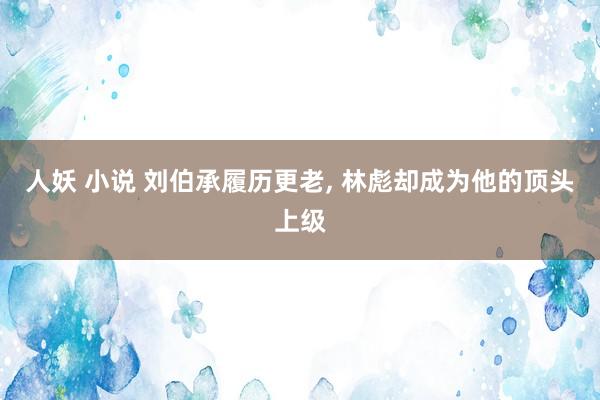 人妖 小说 刘伯承履历更老， 林彪却成为他的顶头上级